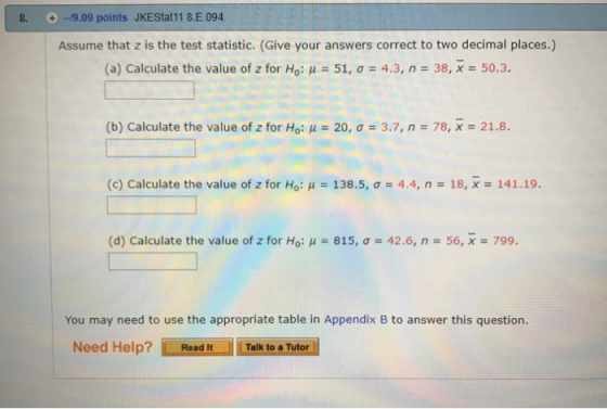 8.0-9.09 points JKEStat11 8.Ε.094 Assume that z is the test statistic. (Give your answers correct to two decimal places.) (a) Calculate the value of Z for Ho, μ-51, σ 4.3, n-38, x 50.3. (b) Calculate the value of z for Ho: μ = 20, σ = 3.7, n = 78, x = 21.8. (c) Calculate the value of z for Ho: μ 138.5, σ 4.4, n 18, x-: 141.19 (d) Calculate the value of Z for Ho: μ 815, σ 42.6, n-56, X-799. You may need to use the appropriate table in Appendix B to answer this question. Need Help?Read It Talk to a Tutor