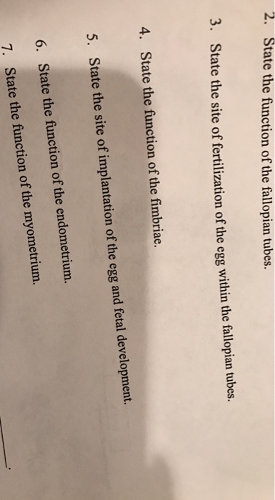 2. State the function of the fallopian tubes. 3. State the site of fertilization of the egg within the fallopian tubes. 4. State the function of the fimbriae. 5. State the site of implantation of the egg and fetal development. 6. State the function of the endometrium. State the function the myometrium. of 7.