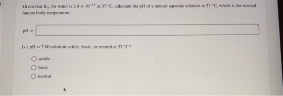 Given that Kw for water is 2.4 x 10-14 at 37 °C, calculate the pH of a neutral aqueous solution at 37 °C, which is the normal