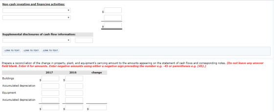 Non-cash investing and financing activities: Supplemental disclosures of cash flow information: Prepare a reconciliation of the change in property, plant, and equipments carrying amount to the amounts appearing on the statement of cash flows and corresponding notes. (Do not leave any answer field blank. Enter 0 for amounts. Enter negative amounts using either a negative sign preceding the number e.g. -45 or parentheses e.g. (45).) 2017 2016 change Buildings Accumulated depreciation Equipment Accumulated depreciation