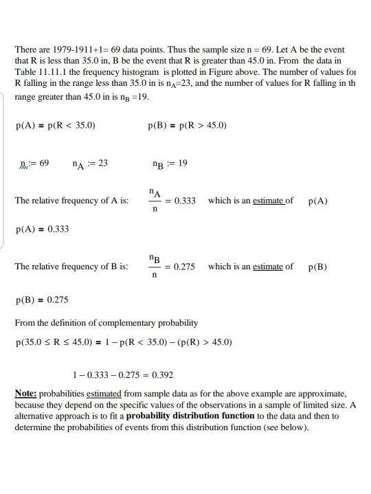 There are 1979-19119 data points. Thus the sample size n 69. Let A be the event that R is less than 35.0 in, B be the event that R is greater than 45.0 in. From the data in Table 11.11.1 the frequency histogram is plotted in Figure above. The number of values for R falling in the range less than 35.0 in is nA 23, and the number of values for R falling in th range greater than 45.0 in is nB 19 p(A)- p(R< 35.0) p(B)p(R > 45.0) 69 A 23 B19 The relative frequency of A is: 0.333 which is an estimate of p(A) P(A)0.333 The relative frequency of B is: 0.275 which is an estimate of p(B) - p(B)0.275 From the definition of complementary probability p(35.0 R 45.0)1-p(R35.0) (p(R) > 45.0) 10.333 0.275 0.392 Note: probabilities estimated from sample data as for the above example are approximate, because they depend on the specific values of the observations in a sample of limited size. A alternative approach is to fit a probability distribution function to the data and then to determine the probabilities of events from this distribution function (see below).