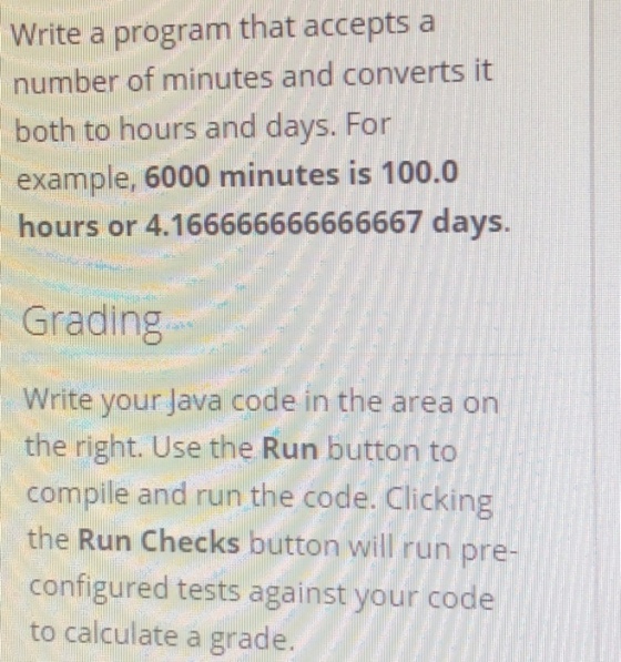 Write a program that accepts a number of minutes and converts it both to hours and days. For example, 6000 minutes is 100.0 hours or 4.166666666666667 days. Grading Write your Java code in the area on the right. Use the Run button to compile and run the code. Clicking the Run Checks button will run pre- configured tests against your code to calculate a grade.
