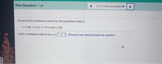 This Question: 1 pt 2 of 10 (0 complete) Construct the confidence interval for the population mean. C=0.90, X = 8.3, 0 = 0.3,