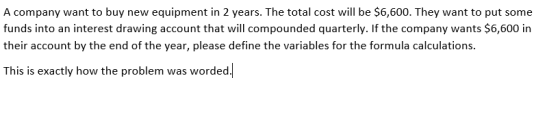 A company want to buy new equipment in 2 years. The total cost will be $6,600. They want to put some funds into an interest drawing account that will compounded quarterly. If the company wants $6,600 in their account by the end of the year, please define the variables for the formula calculations This is exactly how the problem was worded