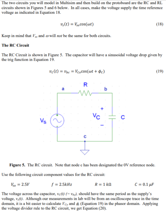 The two circuits you will model in Multisim and then build on the protoboard are the RC and RL circuits shown in Figures 5 and 6 below. In all cases, make the voltage supply the time reference voltage as indicated in Equation 18 (18) Keep in mind that Vso and o will not be the same for both circuits. The RC Circuit The RC Circuit is shown in Figure 5. The capacitor will have a sinusoidal voltage drop given by the trig function in Equation 19 (19) Figure 5. The RC circuit. Note that node c has been designated the 0V reference node Use the following circuit component values for the RC circuit Vso 2.5V C = 0.1 μF The voltage across the capacitor, ve()Vbo, should have the same period as the supplys voltage, vs(t). Although our measurements in lab will be from an oscilloscope trace in the time domain, it is a bit easier to calculate Vco and (Equation 19) in the phasor domain. Applying the voltage divider rule to the RC circuit, we get Equation (20).