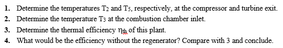 1. Determine the temperatures T: and Ts, respectively, at the compressor and turbine exit 2. Determine the temperature Ts at the combustion chamber inlet. 3. Determine the thermal efficiency ngh of this plant. 4. What would be the efficiency without the regenerator? Compare with 3 and conclude.