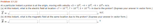 Problem 17.22 At a particular instant a proton is at the origin, moving with velocity <5 × 104-4 × 104-9 × 104> m/s (a) At this instant, what is the electric field at location <7 x 10-3 7 × 10-3 3 x 10-3> m due to the proton? (Express your answer in vector form.) N/ (b) At this instant, what is the magnetic field at the same location due to the proton? (Express your answer in vector form.)