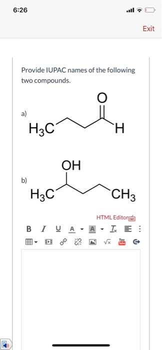 6:26 Exit Provide IUPAC names of the following two compounds. O a) H3C H OH b) H3C CH3 HTML Editora BIU A - A - IE: