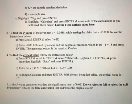 3) S,-the sample standard deviation 4) n sample size d: Highlight Calculate and press ENTER& make note of the calculations as you c: Highlight and press ENTER will need them below. List the t test statistic value here. 3. To find the P-value of the given test--0.3688, while testing the claim that u <102.8, follow the instructions below a) Press 2nd&DISTR& select tedf b) Enter-1000 followed by t-value and the degrees of freedom, which is 16-1-15 and press ENTER. The generated output is the required P-value 4. To find the critical value follow the instructions below: a) Press STAT &scroll to TESTS& select TInterval... (option 8 in TI83Plus) & press Enter then highlight Stats and press ENTER.) b) Enter the x-0, S, V16 so 4, n 16, c 0.90 c) Highlight Calculate and press ENTER. With the test being left-tailed, the critical value is t 5. Is the P-value greater or less than the significance level of 0.05? Do we reject or fail to reject the null hypothesis? What is the final conclusion that addresses the original claim?