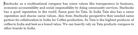 tarbucks as a multinational company has some values like transparency in business, economic accountability and social responsibility by doing community services. Starbucks has a good reputation in the world. Same goes for Tata. In India Tata also has a same reputation and shares same values. Also from Starbucks perspective they needed same partner for collaboration in India for Coffee production. So Tata is the highest producer of coffee in India and best as a brand value. We can heavily rely on Tata products compare to other brands in India