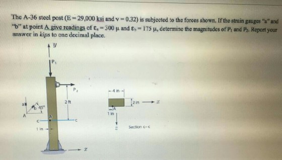 The A-36 steel post (E-29,000 ksi and v b at point A give readings of ?.-300 ? and ?.-175 ? determine the magnitudes of Pi and P answer in kips to one decimal place. 0.32) is subjected to the forees shown. If the strain gauges a and Report your Pt -4 in 2 ft 45° 1 in 2 Section c- 1 in