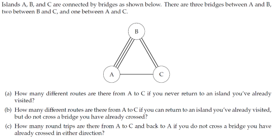 Islands A, B, and C are connected by bridges as shown below. There are three bridges between A and B, two between B and C, and one between A and C. a l low many dific r n rouies am there rom Λ lo ( if yo11 r (wer r urn 1x) an island youve a readv (b) How many different routes are there from A to C if you can return to an island youve already visited, (c) How many round trips are there from A to C and back to A if you do not cross a bridge you have visited? but do not cross a bridge you have already crossed? already crossed in either direction?