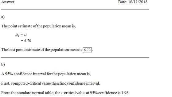 Answe Date: 16/11/2018 a) The point estimate ofthe population mean is, -6.70 hebestpoint stimatonmean i G 70 b) A 95% confidence interval for the population mean is, First, compute z-critical value then find confidence interval From the standard normal table, the z-critical value at 95% confidence is 1 .96.