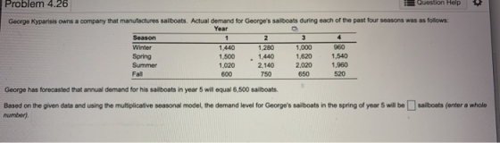 Problem 4.26 P Question Help George Kyparisis owns a company that manufactures sailboats. Actual demand for Georges sailboat