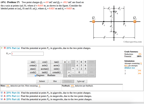 (4%) Problem 17: Two point charges Q,-4.9 mC and Q,--10.5 mC are fixed on the x-axis at points (d, 0), where d- 0.035 m, as shown in the figure. Consider the labeled points at (±dy, 0) and (0, ±dy), where dr = 0.021 m and dy-0.025 m. Otheexpertta.com × 25% Part (a) Find the potential at point Pl, in gigavolts, due to the two point charges Grade Summary Deductions Potential 0% 100% Submissions Attempts remaining: 8 (0% per attempt) detailed view tan() | π| ( in cotanasin)acos) atan) acotan)sinh) cosh0 tanh0 cotanhO 4 5 6 0% 0% 0 END o Degrees oRadians DEL CLEAR Submit Hint I give up! Hints: 0% deduction per hint. Hints remaining: 3 Feedback: 0% deduction per feedback 25% Part (b) Find the potential at point P2, in gigavolts, due to the two point charges là 25% Part (c) Find the potential at point P3, in megavolts, due to the two point charges -Δ 25% Part (d) Find the potential at point Pa, in megavolt, due to the two point charges