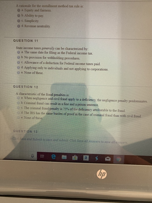 A rationale for the installment method tax rule is: a. Equity and fairness. O b Ability to pay O d Revenue neutrality QUESTION 11 State income taxes generally can be characterized by: O a.The same date for filing as the Federal income tax. O b. No provision for withholding procedures O c. Allowance of a deduction for Federal income taxes paid o d Applying only to individuals and not applying to corporations. O e. None of these. QUESTION 12 A characteristic of the fraud penalties is: O a When negligence and civil fraud apply to a deficiency, the negligence penalty predominates. O b. Criminal fraud can result in a fine and a prison sentence. c The criminal fraud penalty is 75% of the deficiency attributable to the fraud. d The IRS has the same burden of proof in the case of criminal fraud than with civil fraud e None of these. QUESTION 13 Cliek Save and Submit to save and submit. Click Save All Answers to save all answers up