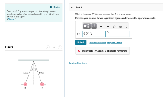 Review Part A Two m = 5.0 g point charges on 1.0-11-long threads repel each other after being charged to q 110 nC, as shown in the figure. (Figure 1) What is the angle θ? You can assume that θ is a small angle. Express your answer to two significant figures and include the appropriate units. 5.213 Previous Answers Request Answer Figure 1 of 1 X Incorrect; Try Again; 3 attempts remaining Provide Feedback 1.0 m 1.0 m + m 4 4