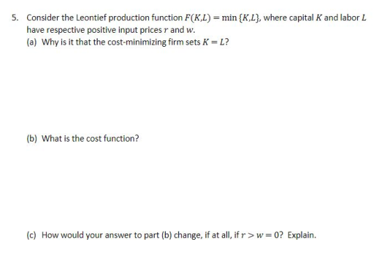 Consider the Leontief production function F(KL) = min {K,L], where capital K and labor L have respective positive input prices r and w. (a) Why is it that the cost-minimizing firm sets K 5. L? (b) What is the cost function? (c) How would your answer to part (b) change, if at all, if rw 0? Explain.