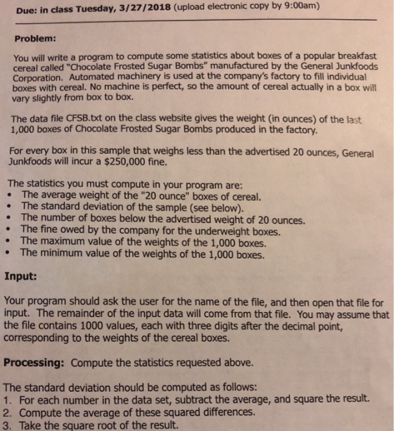 Due: in class Tuesday, 3/27/2018 (upload electronic copy by 9:00am) Problem: You will write a program to compute some statistics about boxes of a popular breakfast cereal called Chocolate Frosted Sugar Bombs manufactured by the General Junkfoods Corporation. Automated machinery is used at the companys factory to fill individual boxes with cereal. No machine is perfect, so the amount of cereal actually in a box will vary slightly from box to box. The data file CFSB.txt on the class website gives the weight (in ounces) of the last 1,000 boxes of Chocolate Frosted Sugar Bombs produced in the factory. For every box in this sample that weighs less than the advertised 20 ounces, General Junkfoods will incur a $250,000 fine. The statistics you must compute in your program are: . The average weight of the 20 ounce boxes of cereal. The standard deviation of the sample (see below). . The number of boxes below the advertised weight of 20 ounces. . The fine owed by the company for the underweight boxes. . The maximum value of the weights of the 1,000 boxes. The minimum value of the weights of the 1,000 boxes. Input: Your program should ask the user for the name of the file, and then open that file for input. The remainder of the input data will come from that file. You may assume that the file contains 1000 values, each with three digits after the decimal point, corresponding to the weights of the cereal boxes. Processing: Compute the statistics requested above. The standard deviation should be computed as follows: 1. For each number in the data set, subtract the average, and square the result. 2. Compute the average of these squared differences. 3. Take the square root of the result.