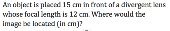 An object is placed 15 cm in front of a divergent lens whose focal length is 12 cm. Where would the image be located (in cm)?