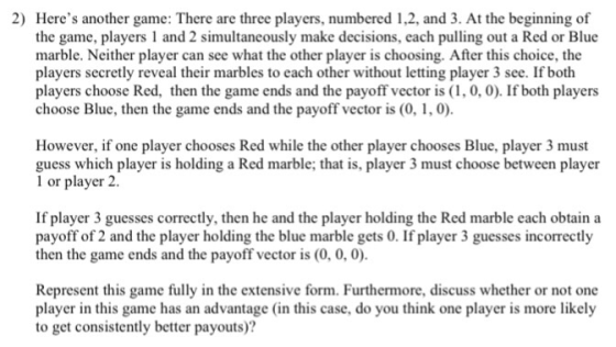 2) Heres another game: There are three players, numbered 1,2, and 3. At the beginning of the game, players1 and 2 simultaneously make decisions, each pulling out a Red or Blue marble. Neither player can see what the other player is choosing. After this choice, the players secretly reveal their marbles to each other without letting player 3 see. If both players choose Red, then the game ends and the payoff vector is(, 0, 0). If both players choose Blue, then the game ends and the payoff vector is (0, 1, 0) However, if one player chooses Red while the other player chooses Blue, player 3 must guess which player is holding a Red marble; that is, player 3 must choose between player 1 or player 2 If player 3 guesses correctly, then he and the player holding the Red marble each obtain a payoff of 2 and the player holding the blue marble gets 0. If player 3 guesses incorrectly then the game ends and the payoff vector is (0, 0,0) Represent this game fully in the extensive form. Furthermore, discuss whether or not onc player in this game has an advantage (in this case, do you think one player is more likely to get consistently better payouts)?