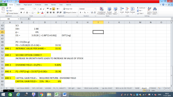 Home nert Page Layout Formulas Data Review View dd-Ins Σ AutoSum Cut ー E ゴWrap Text Sort &Find & aCopy 2 ClearFe Select Edting ㆆ ▼ в 1 프 . Ej-., Δ. : rーー 逻锂函Merge & Center. $, % , 弼,8 Conditional Format eCell Insert Delete Format ▼ Formatting, as Table w styles. Format Painter Cells Number Alignment Clipboard 145 43 SCI 2.88 6% 45 46 47 48 49 50 ANS 1 INTRINSIC VALUE PER SHARE = 51 52 ANS 2 SECOND OPTION CORRECT 53 54 55 ANS 3 DIVIDEND YIELD D1/PO 56 57 ANS 4 P1 PO*(1+g) 33.92*(1+0.06)- 58 9 ANS 5 CAPITAL GAIN YIELDREQUIRED RETURN DIVIDEND YIELD 60 61 D1- 3.0528 -2.88 (1+0.06)] DO*(1+g) Po D1/(ke-g) PO 3.0528/(0.15-0.06) 33.92 33.92 INCREASE IN GROWTH RATE LEADS TO INCREASE IN VALUE OF STOCK 9.00% 35.96 CAPITAL GAIN YIELD- 15%-9% 5% p stru WACC RESI ex dⅣ Div POLICY ( NAME Sheet1 dlean YIELD bond future INDEX INTL CAP BUD LEASING PV, FV, ANNUITYDIR 11-01-2019