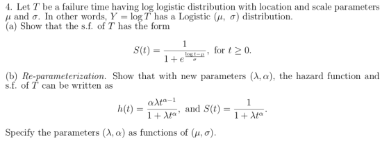 4. Let T be a failure time having log logistic distribution with location and scale parameters μ and σ. In other words, logT has a Logistic (μ, σ) distribution. (a) Show that the s.f. of T has the form S(t)- (b) Re-parameterization. Show that with new parameters (AC), the hazard function and s.f. of T can be written as h(t) - and S(t) = Specify the parameters (λ, α) as functions of (μ, σ)