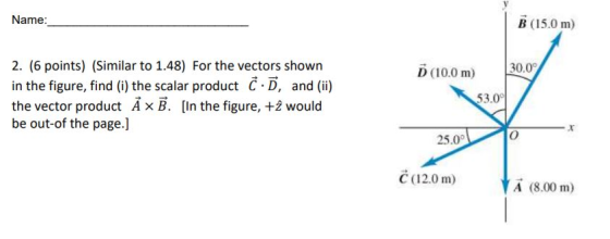 Name B (15.0 m) 2. 6 points) Similar to 1.48) For the vectors shown in the figure, find (i) the scalar product C·D, and (ii) the vector product А B. [In the figure, +2 would be out-of the page.] D (10.0 m) 30: 53. 25.0° C (12.0 m) A (8.00 m)