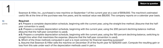 Return to question 1 Swanson & Hiller, Inc., purchased a new machine on September 1 of the current year at a cost of $109,000. The machines estimated useful life at the time of the purchase was five years, and its residual value was $9,000. The company reports on a calendar year basis. Required: a-1. Prepare a complete depreciation schedule, beginning with the current year, using the straight-line method. (Assume that the half- year convention is used). a-2. Prepare a complete depreciation schedule, beginning with the current year, using the 200 percent declining-balance method (Assume that the half-year convention is used). a-3. Prepare a complete depreciation schedule, beginning with the current year, using the 150 percent declining-balance, switching to straight-line when that maximizes the expense. (Assume that the half-year convention is used) b. Which of the three methods computed in part a is most common for financial reporting purposes? c. Assume that Swanson & Hiller sells the machine on December 31 of the fourth year for $29,000 cash. Compute the resulting gain or loss from this sale under each of the depreciation methods used in part a. 10 points