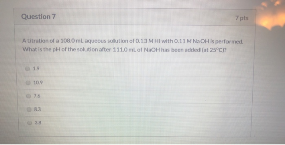 Question 7 7 pts A titration of a 108.0 mL aqueous solution of 0.13 MHI with 0.11 M NaOH is performed. What is the pH of the