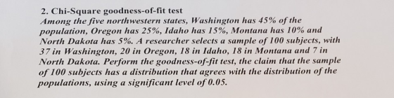 2. Chi-Square goodness-of-fit test Arn ong the five northwestern states, Washington has 45% of the population, Oregon has 25%, Idaho has 15%, Montana has 10% and North Dakota has 5%. A researcher selects a sample of 100 subjects, with 37 in Washington, 20 in Oregon, 18 in Idaho, 18 in Montana and 7 in North Dakota. Perform the goodness-of-fit test, the claim that the sample of 100 subjects has a distribution that agrees with the distribution of the populations, using a significant level of 0.05.