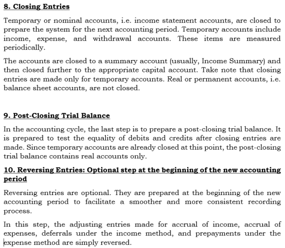 8. Closing Entries Temporary or nominal accounts, i.e. income statement accounts, are closed to prepare the system for the next accounting period. Temporary accounts include income, expense, and withdrawal accounts. These items are measured periodically. The accounts are closed to a summary account (usually, Income Summary) and then closed further to the appropriate capital account. Take note that closing entries are made only for temporary accounts. Real or permanent accounts, i.e. balance sheet accounts, are not closed 9. Post-Closing Trial Balance In the accounting cycle, the last step is to prepare a post-closing trial balance. It is prepared to test the equality of debits and credits after closing entries are made. Since temporary accounts are already closed at this point, the post-closing trial balance contains real accounts only. 10. Reversing Entries: Optional step at the beginning of the new accountin period Reversing entries are optional. They are prepared at the beginning of the new accounting period to facilitate a smoother and more consistent recording procesS In this step, the adjusting entries made for accrual of income, accrual of expenses, deferrals under the income method, and prepayments under the xpense method are simply reversed