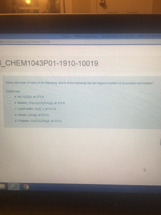 du CHEM1043P01-1910-10019 one mole of each of the following, which of the following has the highest number of accessible microstates? one a. Ice, Ho(s), at 273 K b. Butane, CHCH CH CH(g) at 373 K c Liquid water, HO) at 373 K Steam, HO(g), at 373 K Propane, CH CH CHs(g), at 373 K