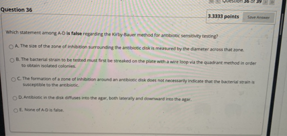 39 >>> Question 36 3.3333 points Save Answer Which statement among A-D is false regarding the Kirby-Bauer method for antibiot