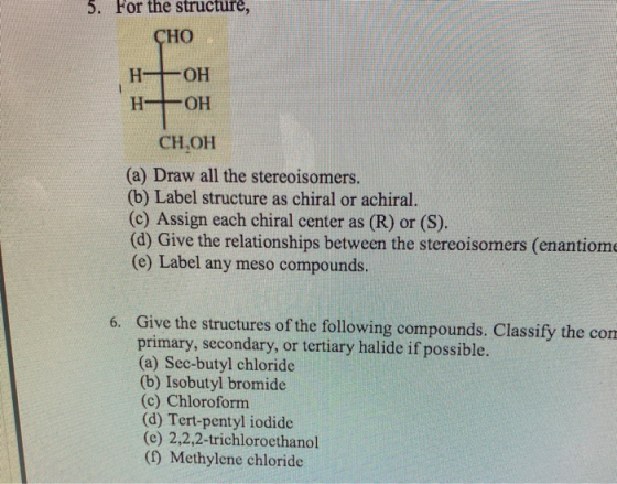 5. For the structure, CHO НЕОН H+OH CH,OH (a) Draw all the stereoisomers. (b) Label structure as chiral or achiral. (c) Assig
