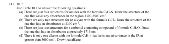 41. 10.7 Use Table 10.1 to answer the following questions: (a) There are just four structures for amines with the formula C3HoN. Draw the structure of the (b) There are only two structures for an alkyne with the formula C4Ho. Draw the structure of the (c) There are just two structures for a carbonyl containing compound of formula C3H&O. Draw (d) There is only one alkene with the formula C&H12 that lacks any absorbance in the IR at one that lacks any absorbance in the region 3300-3500 cm one that has an absorbance at 3300 cm the one that has an absorbance at precisely 1715 cm greater than 3000 cm. Draw that alkene.