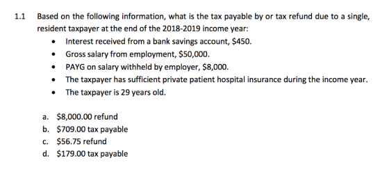 Based on the following information, what is the tax payable by or tax refund due to a single, resident taxpayer at the end of the 2018-2019 income year: 1.1 Interest received from a bank savings account, $450. Gross salary from employment, $50,000 PAYG on salary withheld by employer, $8,000. The taxpayer has sufficient private patient hospital insurance during the income year The taxpayer is 29 years old. . a. b. c. d. $8,000.00 refund $709.00 tax payable $56.75 refund $179.00 tax payable