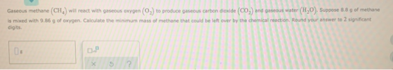 Gaseous methane (CH) will react with gaseous oxygen (O2) to produce gaseous carbon dioxide (CO2) and gaseous water (HO). Supp