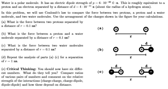 Water is a polar molecule. It has an electric dipole strength of p-6-10 30 C-n. This is roughly equivalent to a proton and an electron separated by a distance of d 4-10-11 m (about the radius of a hydrogen atom) In this problem, we will use Coulombs law to compare the force between two protons, a proton and a water molecule, and two water molecules. Use the arrangement of the charges shown in the figure for your calculations. (a) What is the force between two protons separated by a distance of r-0.1 nm? (b) What is the force between a proton and a water molecule separated by a distance of r 0.1 nm? (c) What is the force between two water molecules separated by a distance of r0.1 nm? (d) Repeat the analysis of parts (a) (c) for a separation of r = 1 nm (e) Critical Thinking: You should now have six differ- ent numbers. What do they tell you? Compare ratios of various pairs of numbers and comment on the relative strength of the interactions (charge-charge, charge-dipole, dipole-dipole) and how these depend on distance.