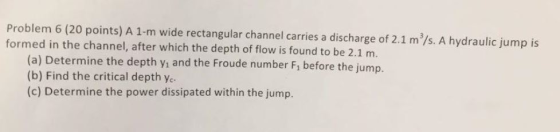 Problem 6 (20 points) A 1-m wide rectangular channel carries a discharge of 2.1 m/s. A hydraulic jump is formed in the channel, after which the depth of flow is found to be 2.1 m. (a) Determine the depth yi and the Froude number F, before the jump. (b) Find the critical depth ye (c) Determine the power dissipated within the jump.