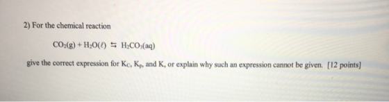 2) For the chemical reaction CO2(g) + H2O(l) = H2CO3(aq) give the correct expression for Kc, K, and K, or explain why such an