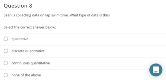 Question 8 Sean is collecting data on lap swim time. What type of data is this? Select the correct answer below O qualitative discrete quantitative O continuous quantitative none of the above