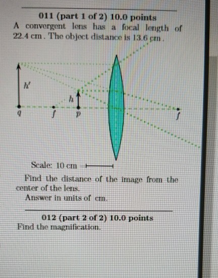 )points A convergent lens has a focal length of 22.4 cm. The object distance is 13,6 pm h Scale: 10 cm Find the distance of the inmage from the Answer in units of em center of the lens. 012 (part 2 of 2) 10.0 points Find the magnification.