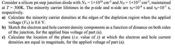 Consider a silicon pn step junction diode with NA-1x1018 cm3 and No 1x1017cm-3, maintained at T 300K. The minority carrier lifetimes in the p-side and n-side are τη-10-8 s and Tp-10-7 s, respectively. a) Calculate the minority carrier densities at the edges of the depletion region when the applied voltage (VA) is 0.6 V. of the junction, for the applied bias voltage of part (a) densities are equal in magnitude, for the applied voltage of part (a). b) Sketch the electron and hole current density components as a function of distance on both sides c) Calculate the location of the plane (i.e. value of x) at which the electron and hole current