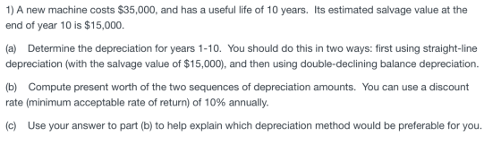 1) A new machine costs $35,000, and has a useful life of 10 years. Its estimated salvage value at the end of year 10 is $15,0