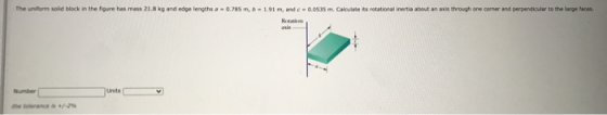 The uniform solid block in the figure has mass 21.8 kg and edge lengths a 0.785m, b -1.91 m, and c-0.0535 m. Calculate its ro