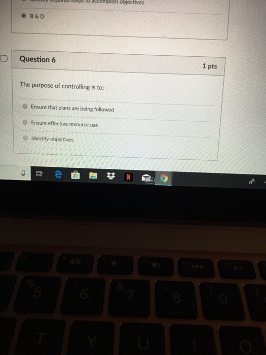 ed steps to atcomplish objectives B&D D Question 6 1 pts The purpose of controlling is to: O Ensure that plans are being followed Ensure effective resource use O Identify objectives