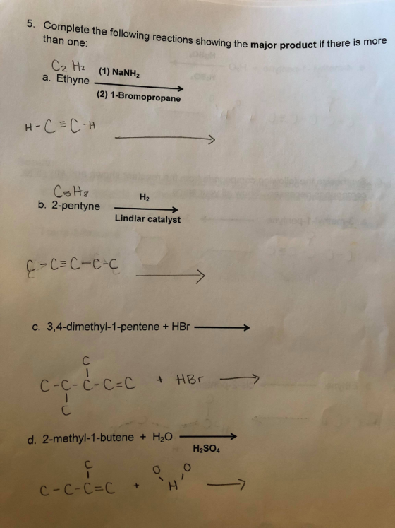 5. Complete the following reactions showing the major pro than one: Cz H (1) NaNH2 (2) 1-Bromopropane CH b, 2-pentyne H2 -→ Lindlar catalyst C7 → c. 3,4-dimethyl-1-pentene + HBr ttl Br ーーーラ C-C-C-C-C d. 2-methyl-1-butene + H20> H2SO4 C.