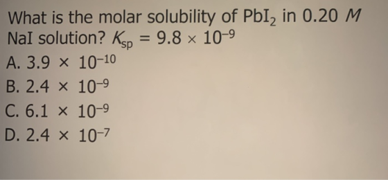 What is the molar solubility of PbI2 in 0.20 M Nal solution? Ksp = 9.8 x 10-9 A. 3.9 X 10-10 B. 2.4 x 10-9 C. 6.1 x 10-9 D. 2