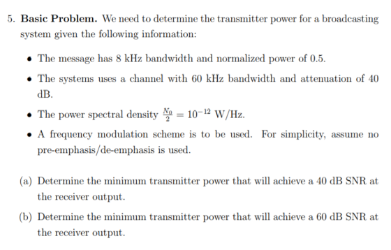 5. Basic Problem. We need to determine the transmitter power for a broadcasting system given the following information: . The message has 8 kHz bandwidth and normalized power of 0.5. . The systems uses a channel with 60 kHz bandwidth and attenuation of 40 dB. The power spectral density N10-12 W/Hz. pre-emphasis/de-emphasis is used. » A frequency modulation scheme is to be used. For simplicity, assume no (a) Determine the minimum transmitter power that will achieve a 40 dB SNR at the receiver output. (b) Determine the minimum transmitter power that will achieve a 60 dB SNR at the receiver output.